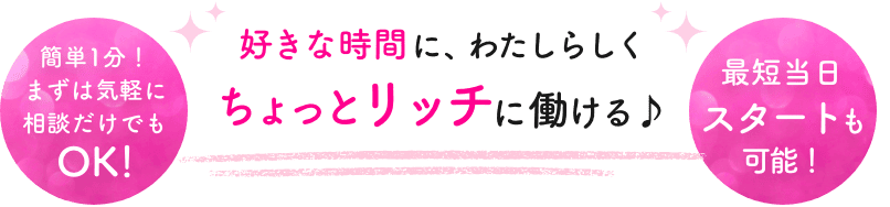 好きな時間に、わたしらしく ちょっとリッチに働ける♪ 簡単1分！まずは気軽に相談だけでもOK! 最短当日スタートも可能！